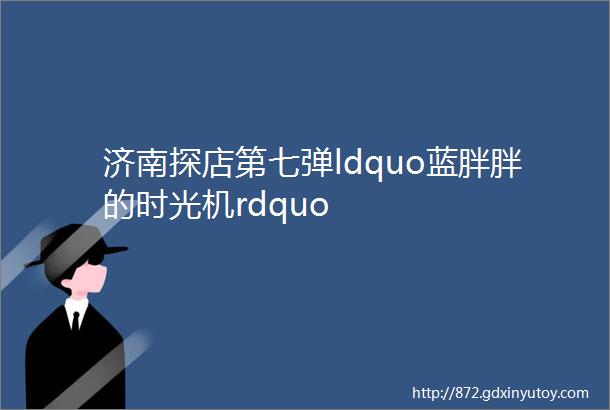 济南探店第七弹ldquo蓝胖胖的时光机rdquo