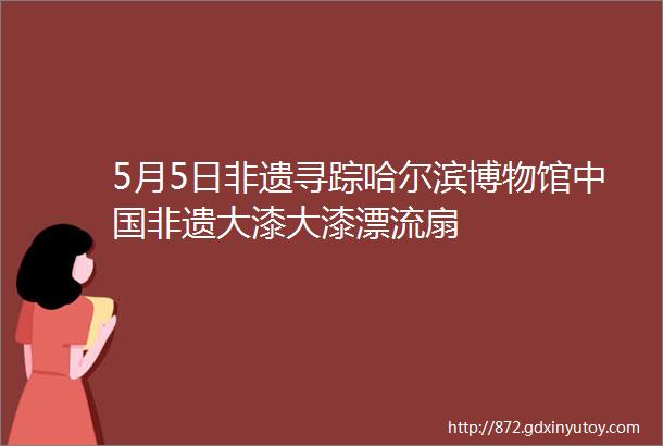 5月5日非遗寻踪哈尔滨博物馆中国非遗大漆大漆漂流扇