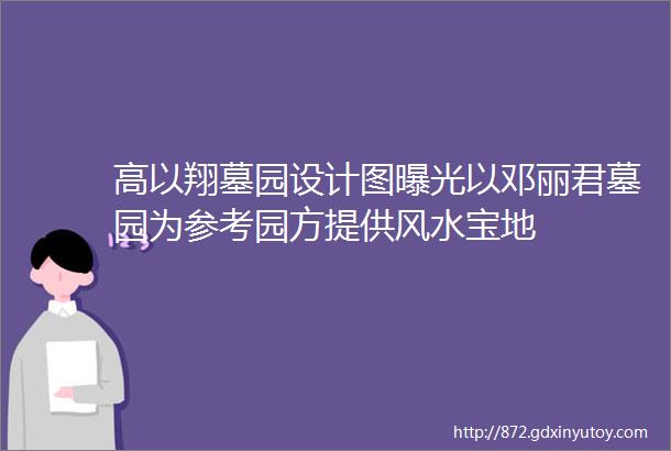 高以翔墓园设计图曝光以邓丽君墓园为参考园方提供风水宝地